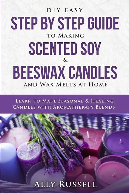 DIY Easy Step By Step Guide to Making Scented Soy & Beeswax Candles and Wax Melts at Home: Learn to Make Seasonal & Healing Candles with Aromatherapy - Paperback