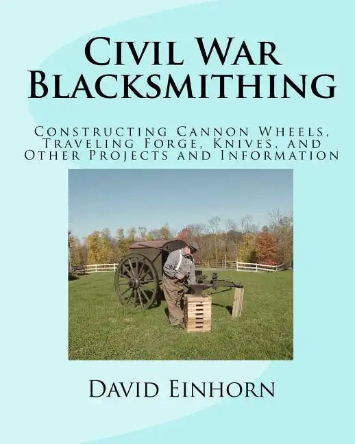 Civil War Blacksmithing: Constructing Cannon Wheels, Traveling Forge, Knives, and Other Projects and Information - Paperback