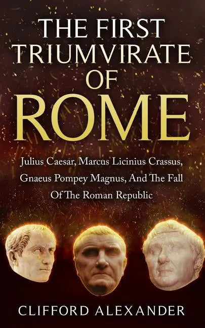 The First Triumvirate Of Rome: Julius Caesar, Marcus Licinius Crassus, Gnaeus Pompey Magnus, And The Fall Of The Roman Republic - Paperback