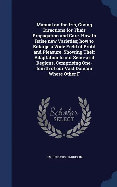 Manual on the Iris, Giving Directions for Their Propagation and Care. How to Raise new Varieties; how to Enlarge a Wide Field of Profit and Pleasure. - Hardcover