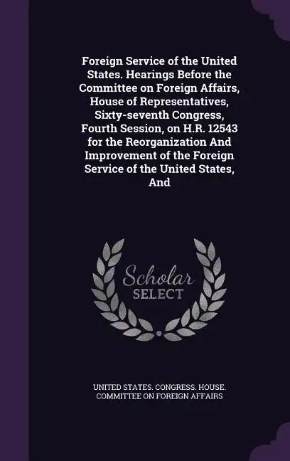 Foreign Service of the United States. Hearings Before the Committee on Foreign Affairs, House of Representatives, Sixty-seventh Congress, Fourth Sessi - Hardcover