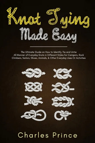 Knot Tying Made Easy: The Ultimate Guide on How to Identify, Tie and Untie All Manner of Everyday Knots in Different Styles - Paperback