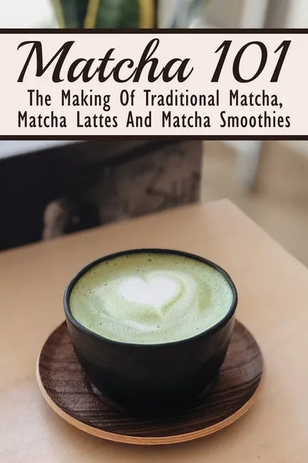 Matcha 101: The Making Of Traditional Matcha, Matcha Lattes And Matcha Smoothies: Matcha Green Tea Benefits - Paperback