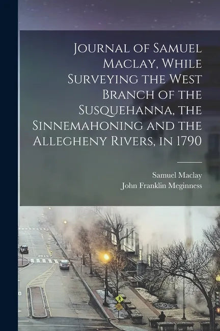 Journal of Samuel Maclay, While Surveying the West Branch of the Susquehanna, the Sinnemahoning and the Allegheny Rivers, in 1790 - Paperback