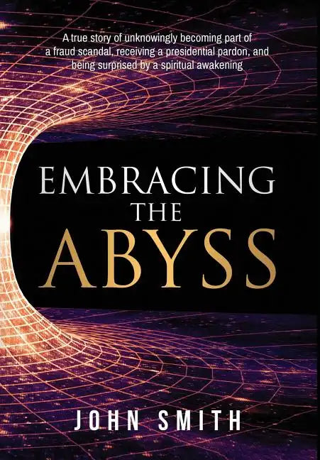 Embracing the Abyss: A True Story of Unknowingly Becoming Part of a Fraud Scandal, Receiving a Presidential Pardon, and Being Surprised by - Hardcover