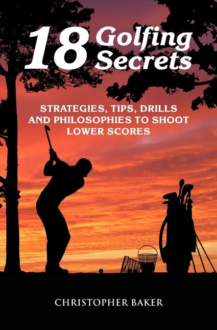 18 Golfing Secrets: Strategies, Tips, Drills and Philosophies To Shoot Lower Scores - Paperback