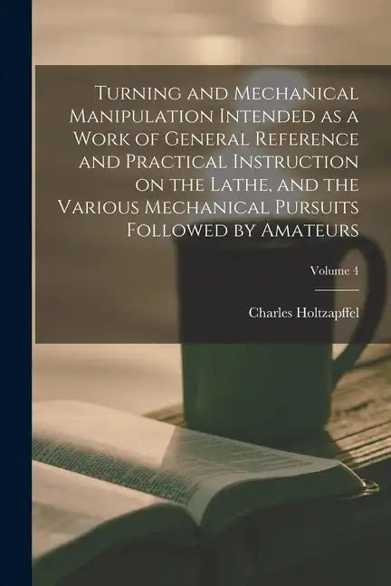 Turning and Mechanical Manipulation Intended as a Work of General Reference and Practical Instruction on the Lathe, and the Various Mechanical Pursuit - Paperback