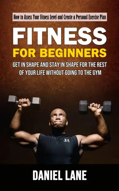 Fitness for Beginners: How to Assess Your Fitness Level and Create a Personal Exercise Plan (Get in Shape and Stay in Shape for the Rest of Y - Paperback