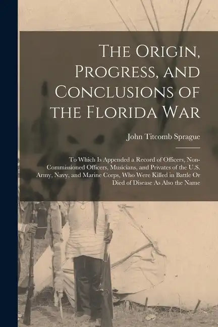 The Origin, Progress, and Conclusions of the Florida War: To Which Is Appended a Record of Officers, Non-Commissioned Officers, Musicians, and Private - Paperback