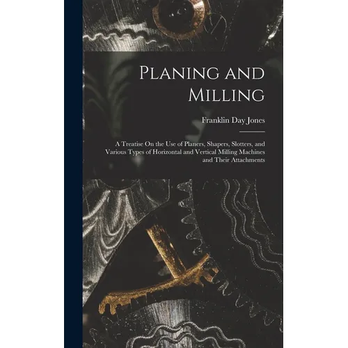Planing and Milling: A Treatise On the Use of Planers, Shapers, Slotters, and Various Types of Horizontal and Vertical Milling Machines and - Hardcover