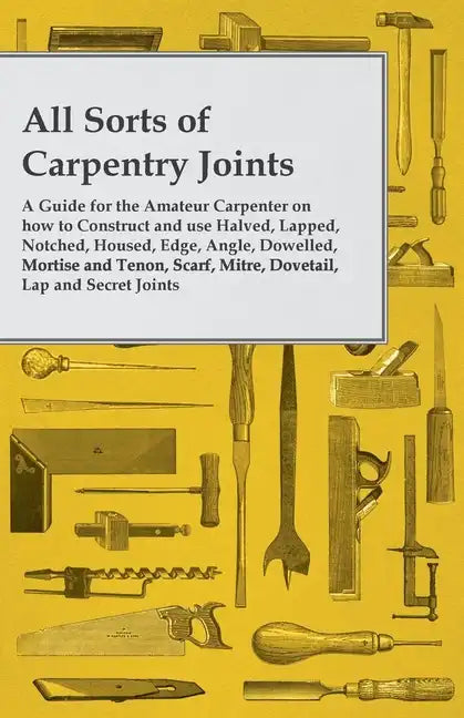 All Sorts of Carpentry Joints: A Guide for the Amateur Carpenter on how to Construct and use Halved, Lapped, Notched, Housed, Edge, Angle, Dowelled, - Paperback
