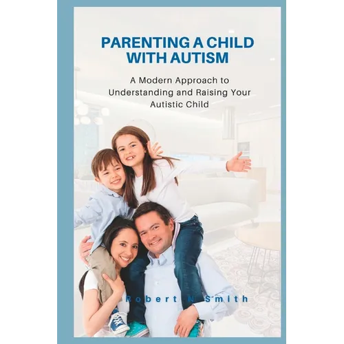 Parenting a Child with Autism: A Modern Approach to Understanding and Raising Your Autistic Child
