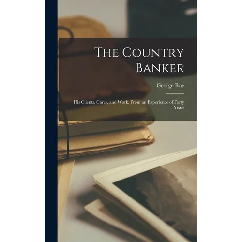 The Country Banker: His Clients, Cares, and Work. From an Experience of Forty Years - Hardcover