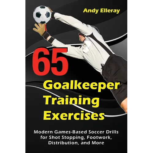 65 Goalkeeper Training Exercises: Modern Games-Based Soccer Drills for Shot Stopping, Footwork, Distribution, and More - Paperback
