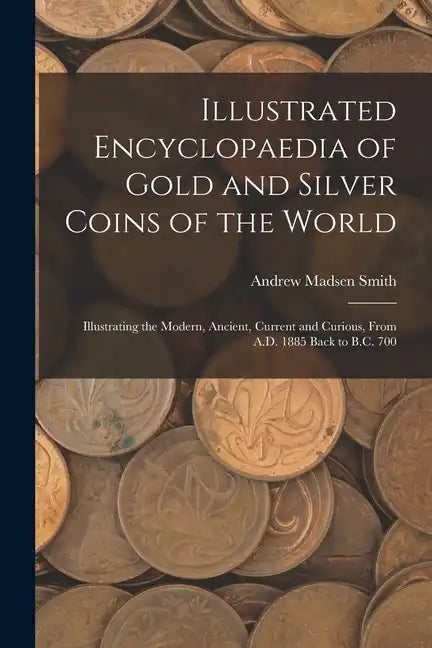 Illustrated Encyclopaedia of Gold and Silver Coins of the World; Illustrating the Modern, Ancient, Current and Curious, From A.D. 1885 Back to B.C. 70 - Paperback