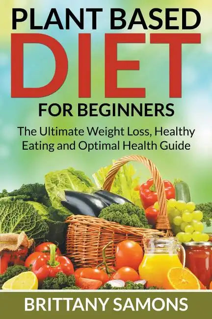 Plant Based Diet For Beginners: The Ultimate Weight Loss, Healthy Eating and Optimal Health Guide - Paperback