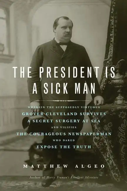 The President Is a Sick Man: Wherein the Supposedly Virtuous Grover Cleveland Survives a Secret Surgery at Sea and Vilifies the Courageous Newspape - Paperback