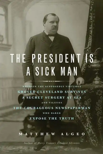 The President Is a Sick Man: Wherein the Supposedly Virtuous Grover Cleveland Survives a Secret Surgery at Sea and Vilifies the Courageous Newspape - Paperback