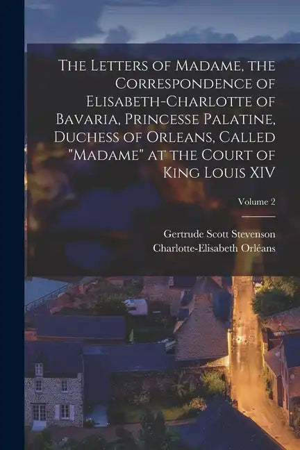 The Letters of Madame, the Correspondence of Elisabeth-Charlotte of Bavaria, Princesse Palatine, Duchess of Orleans, Called 