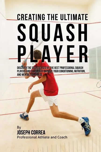 Creating the Ultimate Squash Player: Discover the Secrets Used by the Best Professional Squash Players and Coaches to Improve Your Conditioning, Nutri - Paperback