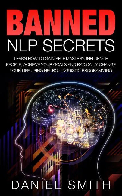 Banned NLP Secrets: Learn How To Gain Self Mastery, Influence People, Achieve Your Goals And Radically Change Your Life Using Neuro-Lingui - Paperback
