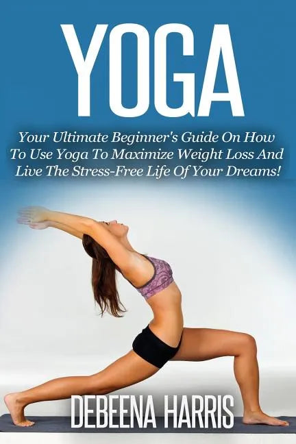 Yoga: Your Ultimate Beginner's Guide On How To Use Yoga To Maximize Weight Loss And Live The Stress-Free Life Of Your Dreams - Paperback