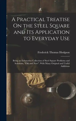 A Practical Treatise On the Steel Square and Its Application to Everyday Use: Being an Exhaustive Collection of Steel Square Problems and Solutions, 