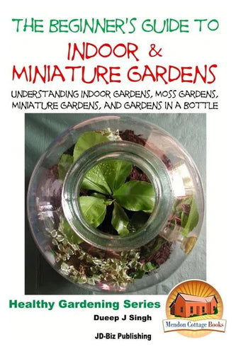 The Beginner's Guide to Indoor and Miniature Gardens: Understanding Indoor Gardens, Moss Gardens, Miniature Gardens and Gardens in a Bottle - Paperback