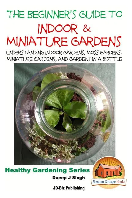 The Beginner's Guide to Indoor and Miniature Gardens: Understanding Indoor Gardens, Moss Gardens, Miniature Gardens and Gardens in a Bottle - Paperback