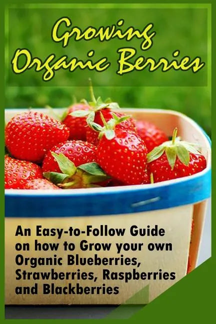 Growing Organic Berries: An Easy-to-Follow Guide on how to Grow your own Organic Blueberries, Strawberries, Raspberries and Blackberries - Paperback