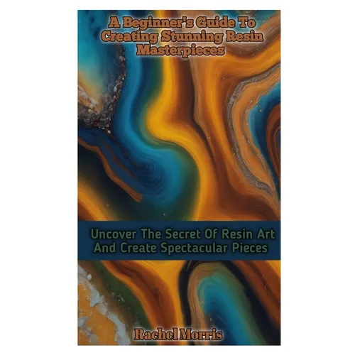 A Beginner's Guide to Creating Stunning Resin Masterpieces: Uncover The Secret Of Resin Art And Create Spectacular Masterpieces - Paperback