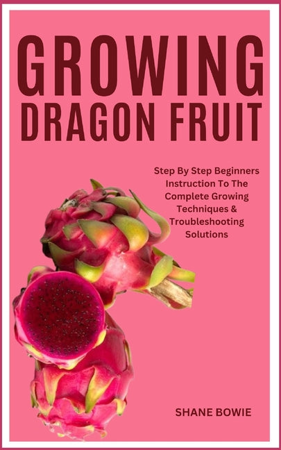 Growing Dragon Fruit: Step By Step Beginners Instruction To The Complete Growing Techniques & Troubleshooting Solutions - Paperback