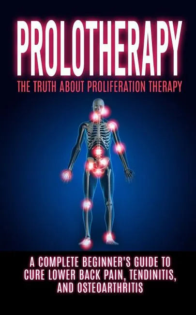 Prolotherapy: The Truth About Proliferation Therapy: A Complete Beginner's Guide to Cure Lower Back Pain, Tendinitis, And Osteoarthritis - Paperback