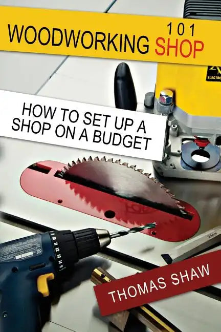 Woodworking Shop 101: How To Set Up A Shop On A Budget - Paperback