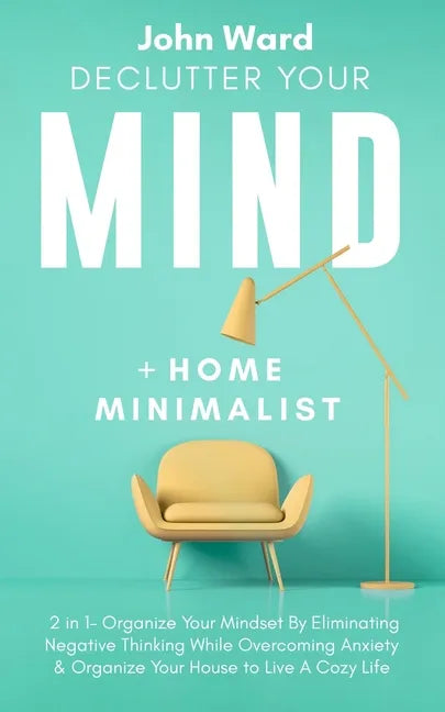 Declutter Your Mind + Home Minimalist: 2 in 1- Organize Your Mindset By Eliminating Negative Thinking While Overcoming Anxiety & Organize Your House t - Paperback