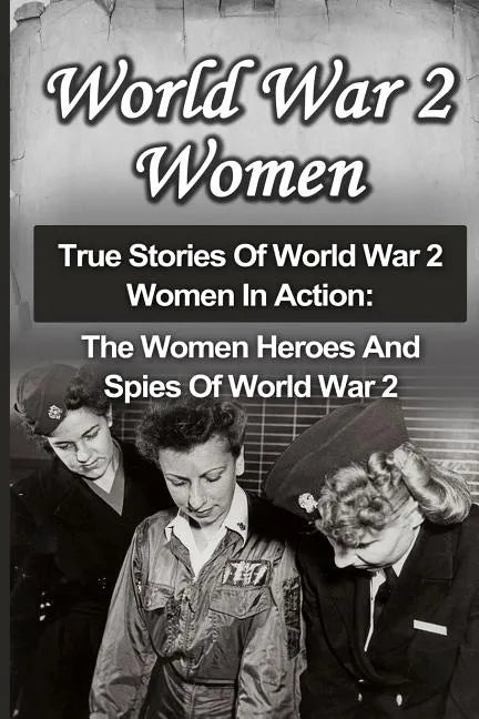 World War 2 Women: True Stories Of World War 2 Women In Action: The Women Heroes And Spies Of World War 2 - Paperback