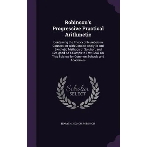 Robinson's Progressive Practical Arithmetic: Containing the Theory of Numbers in Connection With Concise Analytic and Synthetic Methods of Solution, a - Hardcover