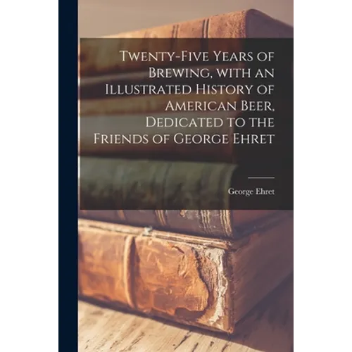 Twenty-five Years of Brewing, With an Illustrated History of American Beer, Dedicated to the Friends of George Ehret - Paperback