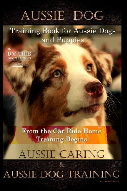 Aussie Dog Training Book for Aussie Dogs and Puppies, By D!G THIS DOG Training, From the Car Ride Home Training Begins, Aussie Caring & Aussie Dog Tra - Paperback
