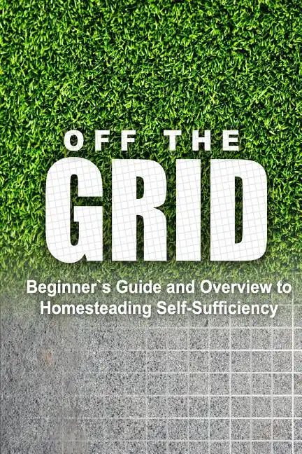 Off the Grid - Beginner's Guide and Overview to Homesteading Self-Sufficiency: Self Sufficiency Essential Beginner's Guide for Living Off the Grid, Ho - Paperback