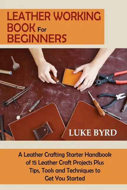 Leather Working Book for Beginners: A Leather Crafting Starter Handbook of 15 Leather Craft Projects Plus Tips, Tools and Techniques to Get You Starte - Paperback