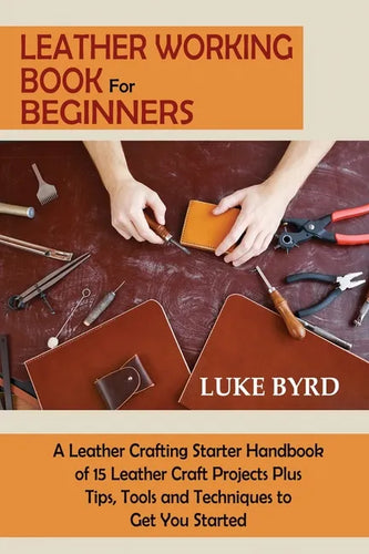 Leather Working Book for Beginners: A Leather Crafting Starter Handbook of 15 Leather Craft Projects Plus Tips, Tools and Techniques to Get You Starte - Paperback