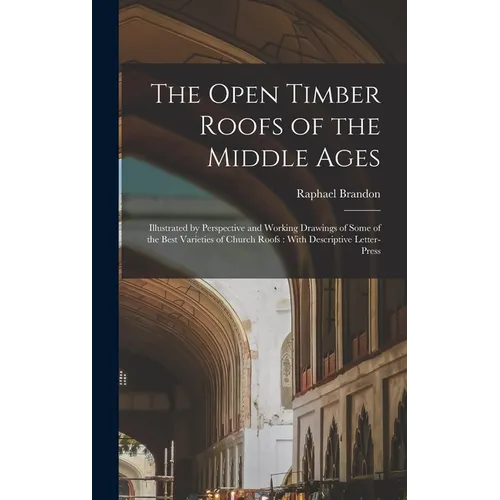 The Open Timber Roofs of the Middle Ages: Illustrated by Perspective and Working Drawings of Some of the Best Varieties of Church Roofs: With Descript - Hardcover