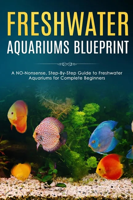 Freshwater Aquariums Blueprint: A NO-Nonsense, Step-By-Step Guide to Freshwater Aquariums for Complete Beginners - Paperback