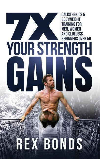 7X Your Strength Gains Even If You're a Man, Woman or Clueless Beginner Over 50: Bodyweight Training Exercises and Workouts A.K.A. Calisthenics - Hardcover