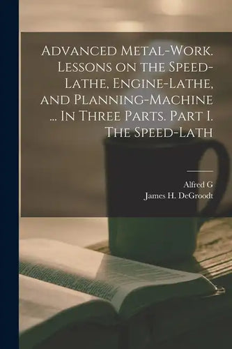 Advanced Metal-work. Lessons on the Speed-lathe, Engine-lathe, and Planning-machine ... In Three Parts. Part I. The Speed-lath - Paperback