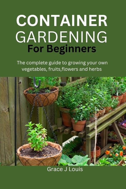 Container Gardening for Beginners: The complete guide to growing your own vegetables, fruits, flowers and herbs - Paperback