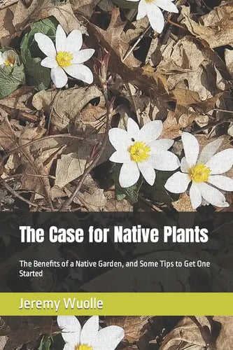 The Case for Native Plants: The Benefits of a Native Garden, and Some Tips to Get One Started - Paperback