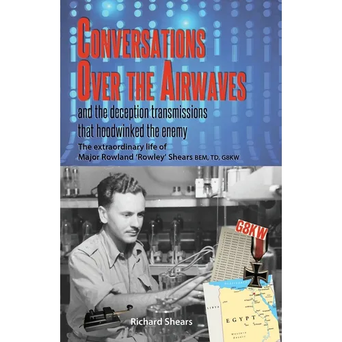 Conversations over the Airwaves ... and the deception transmissions that hoodwinked the enemy: The extraordinary life of Major Rowland 'Rowley' Shears