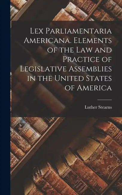 Lex Parliamentaria Americana. Elements of the Law and Practice of Legislative Assemblies in the United States of America - Hardcover